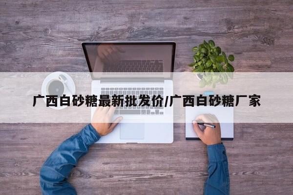 广西白砂糖最新批发价/广西白砂糖厂家