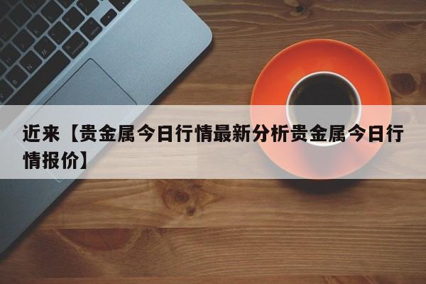 近来【贵金属今日行情最新分析贵金属今日行情报价】