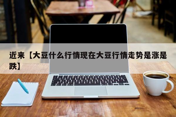 近来【大豆什么行情现在大豆行情走势是涨是跌】