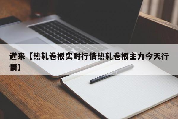 近来【热轧卷板实时行情热轧卷板主力今天行情】
