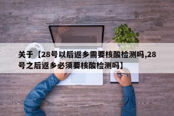 关于【28号以后返乡需要核酸检测吗,28号之后返乡必须要核酸检测吗】