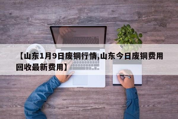 【山东1月9日废铜行情,山东今日废铜费用回收最新费用】