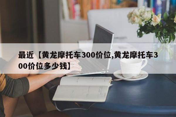 最近【黄龙摩托车300价位,黄龙摩托车300价位多少钱】
