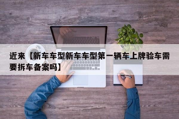 近来【新车车型新车车型第一辆车上牌验车需要拆车备案吗】