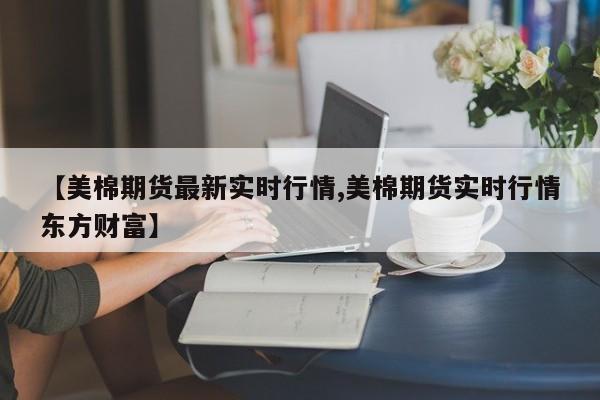 【美棉期货最新实时行情,美棉期货实时行情东方财富】