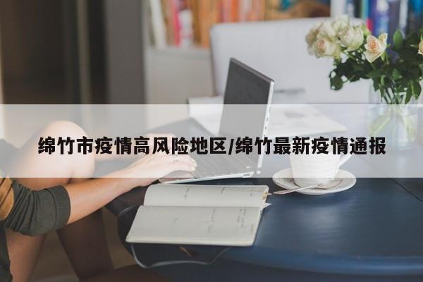 绵竹市疫情高风险地区/绵竹最新疫情通报