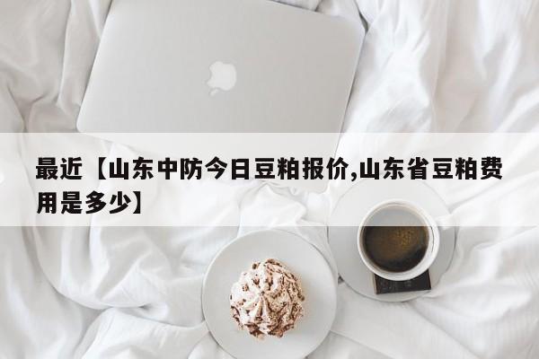 最近【山东中防今日豆粕报价,山东省豆粕费用是多少】