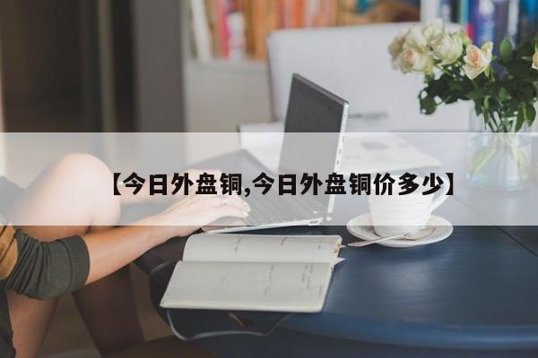 【今日外盘铜,今日外盘铜价多少】