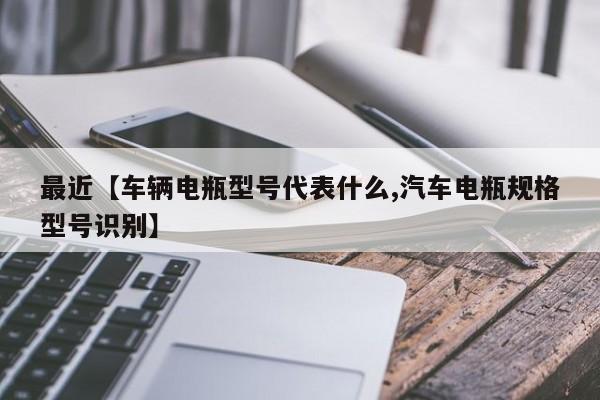 最近【车辆电瓶型号代表什么,汽车电瓶规格型号识别】