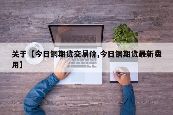 关于【今日铜期货交易价,今日铜期货最新费用】