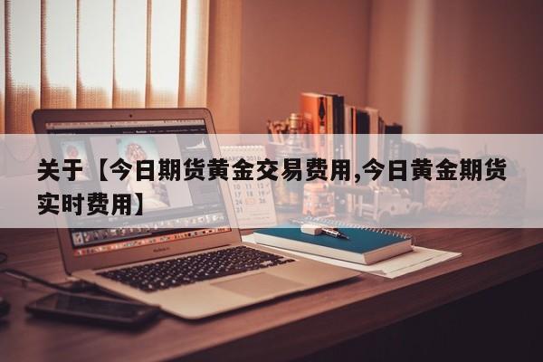 关于【今日期货黄金交易费用,今日黄金期货实时费用】