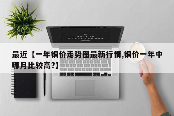 最近【一年铜价走势图最新行情,铜价一年中哪月比较高?】