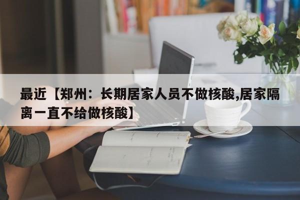 最近【郑州:长期居家人员不做核酸,居家隔离一直不给做核酸】