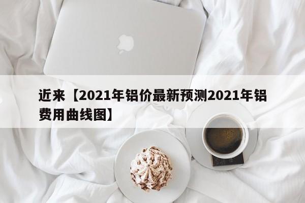 近来【2021年铝价最新预测2021年铝费用曲线图】