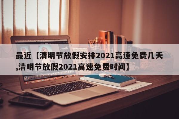 最近【清明节放假安排2021高速免费几天,清明节放假2021高速免费时间】