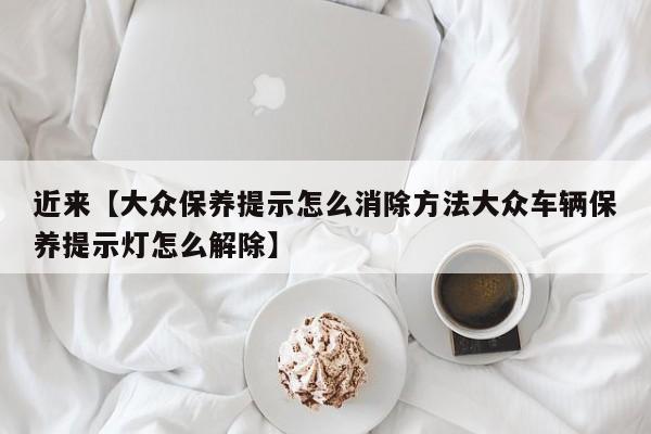 近来【大众保养提示怎么消除方法大众车辆保养提示灯怎么解除】