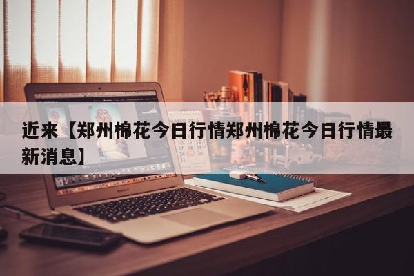 近来【郑州棉花今日行情郑州棉花今日行情最新消息】