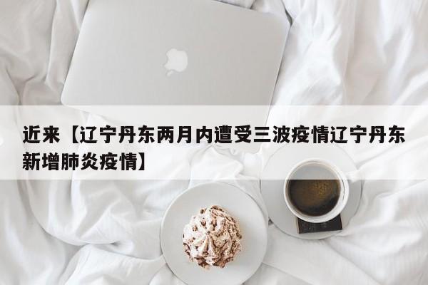 近来【辽宁丹东两月内遭受三波疫情辽宁丹东新增肺炎疫情】