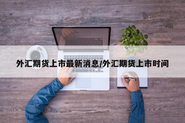 外汇期货上市最新消息/外汇期货上市时间