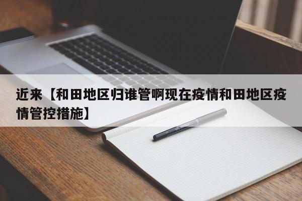 近来【和田地区归谁管啊现在疫情和田地区疫情管控措施】