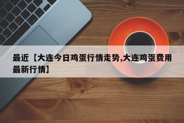最近【大连今日鸡蛋行情走势,大连鸡蛋费用最新行情】