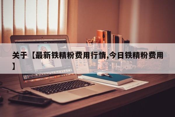 关于【最新铁精粉费用行情,今日铁精粉费用】