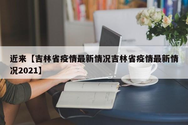 近来【吉林省疫情最新情况吉林省疫情最新情况2021】