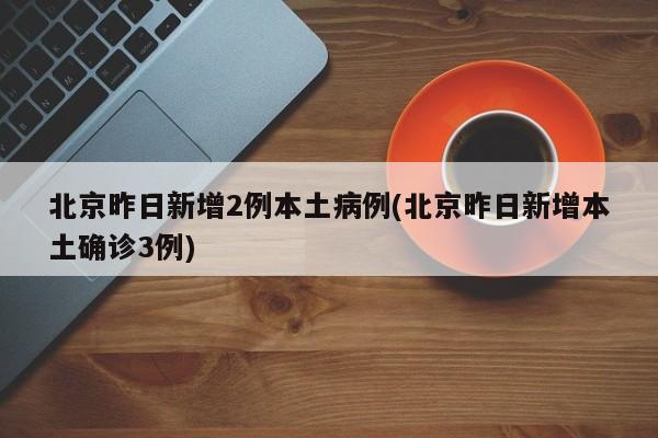北京昨日新增2例本土病例(北京昨日新增本土确诊3例)
