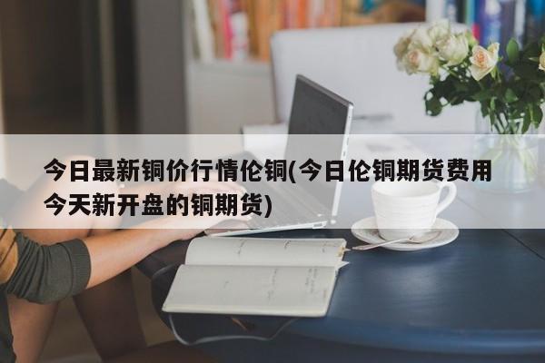 今日最新铜价行情伦铜(今日伦铜期货费用 今天新开盘的铜期货)