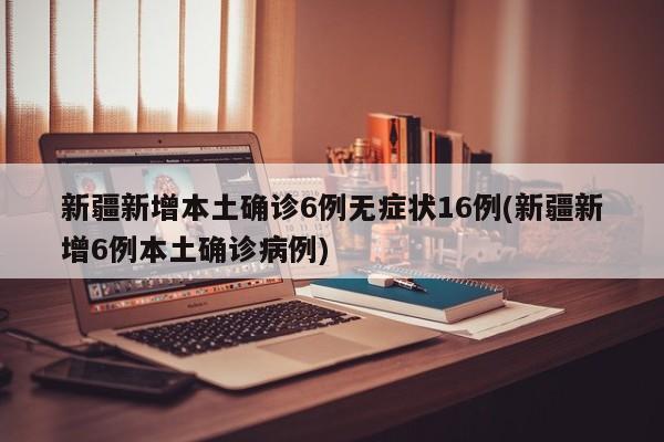 新疆新增本土确诊6例无症状16例(新疆新增6例本土确诊病例)