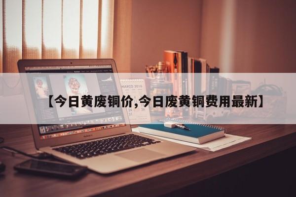 【今日黄废铜价,今日废黄铜费用最新】