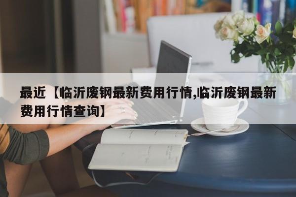 最近【临沂废钢最新费用行情,临沂废钢最新费用行情查询】