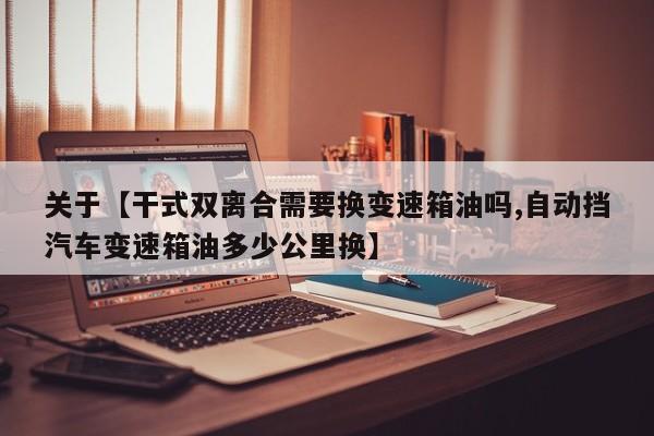 关于【干式双离合需要换变速箱油吗,自动挡汽车变速箱油多少公里换】