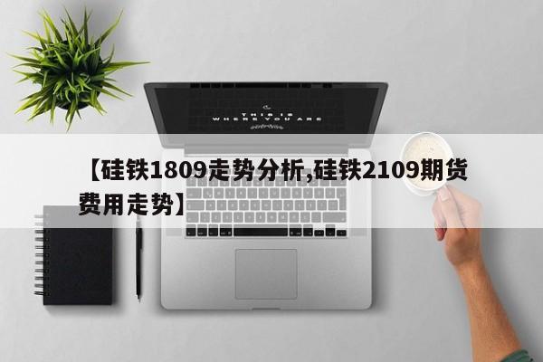 【硅铁1809走势分析,硅铁2109期货费用走势】