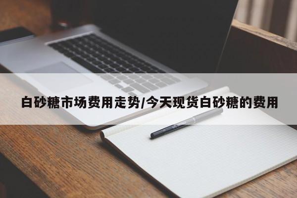 白砂糖市场费用走势/今天现货白砂糖的费用