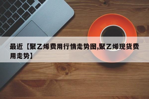最近【聚乙烯费用行情走势图,聚乙烯现货费用走势】