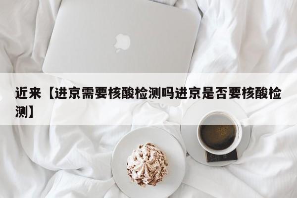 近来【进京需要核酸检测吗进京是否要核酸检测】