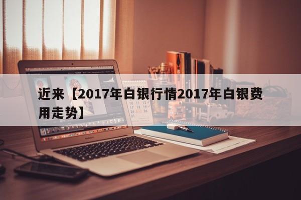 近来【2017年白银行情2017年白银费用走势】
