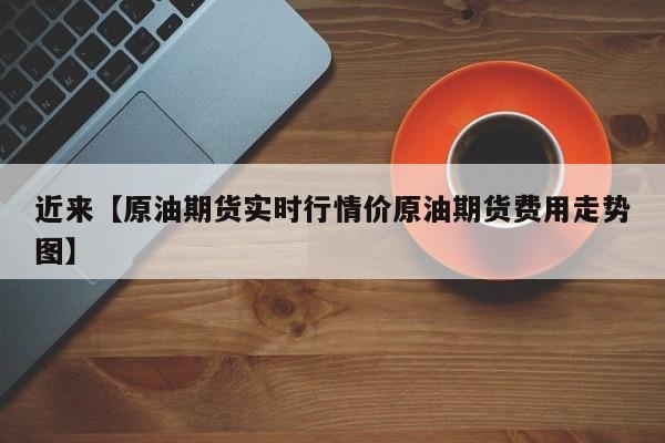 近来【原油期货实时行情价原油期货费用走势图】