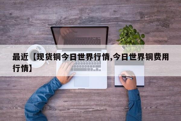 最近【现货铜今日世界行情,今日世界铜费用行情】