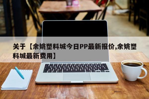 关于【余姚塑料城今日PP最新报价,余姚塑料城最新费用】