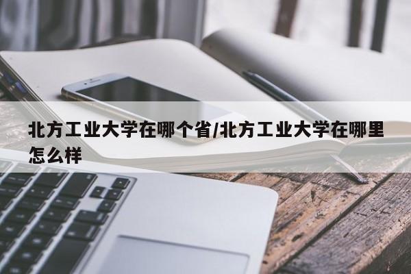 北方工业大学在哪个省/北方工业大学在哪里怎么样