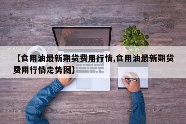 【食用油最新期货费用行情,食用油最新期货费用行情走势图】