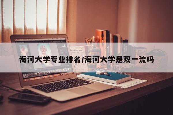 海河大学专业排名/海河大学是双一流吗