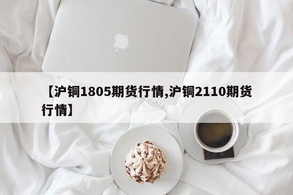 【沪铜1805期货行情,沪铜2110期货行情】