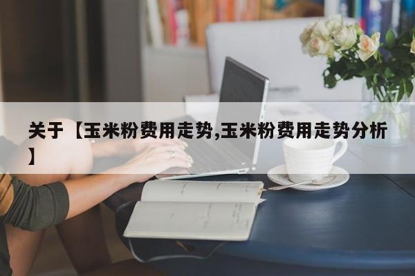 关于【玉米粉费用走势,玉米粉费用走势分析】