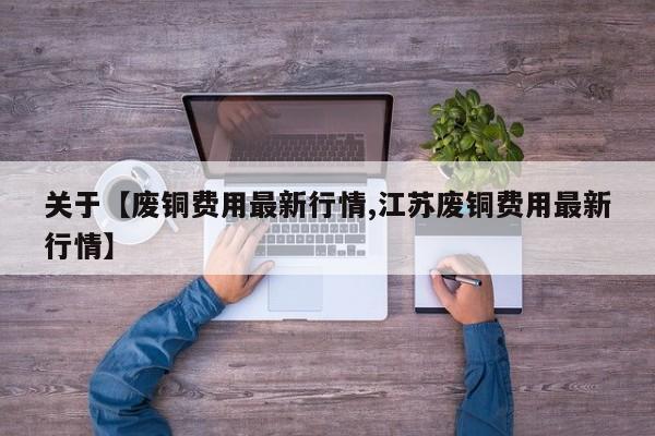 关于【废铜费用最新行情,江苏废铜费用最新行情】