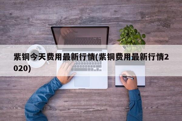 紫铜今天费用最新行情(紫铜费用最新行情2020)