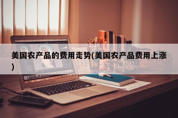 美国农产品的费用走势(美国农产品费用上涨)