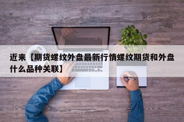 近来【期货螺纹外盘最新行情螺纹期货和外盘什么品种关联】